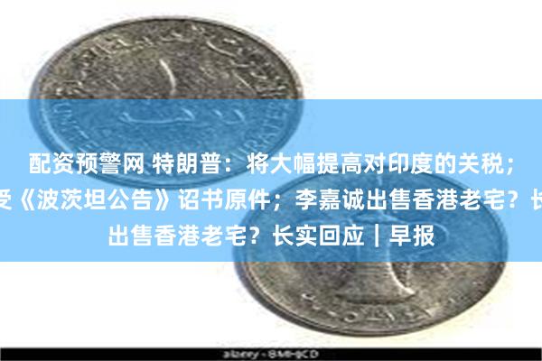 配资预警网 特朗普：将大幅提高对印度的关税；日本将展出接受《波茨坦公告》诏书原件；李嘉诚出售香港老宅？长实回应｜早报