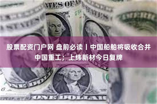 股票配资门户网 盘前必读丨中国船舶将吸收合并中国重工；上纬新材今日复牌