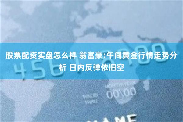 股票配资实盘怎么样 翁富豪:午间黄金行情走势分析 日内反弹依旧空