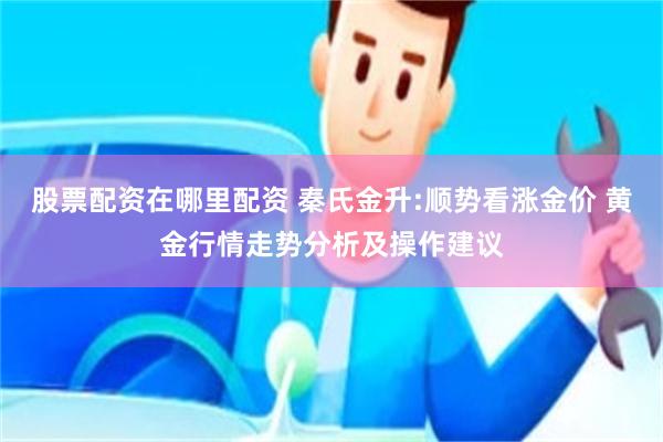 股票配资在哪里配资 秦氏金升:顺势看涨金价 黄金行情走势分析及操作建议