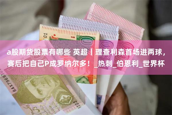 a股期货股票有哪些 英超丨理查利森首场进两球，赛后把自己P成罗纳尔多！_热刺_伯恩利_世界杯