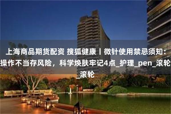 上海商品期货配资 搜狐健康丨微针使用禁忌须知：操作不当存风险，科学焕肤牢记4点_护理_pen_滚轮