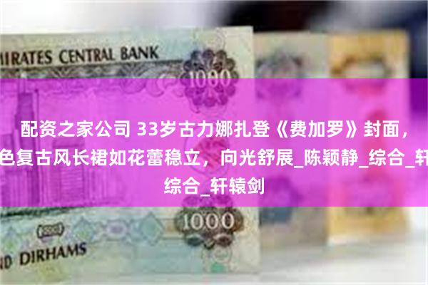 配资之家公司 33岁古力娜扎登《费加罗》封面，墨绿色复古风长裙如花蕾稳立，向光舒展_陈颖静_综合_轩辕剑
