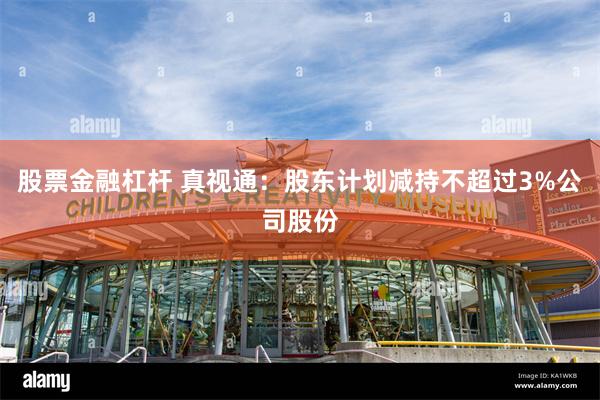 股票金融杠杆 真视通：股东计划减持不超过3%公司股份