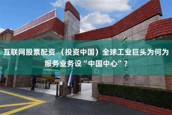 互联网股票配资 （投资中国）全球工业巨头为何为服务业务设“中国中心”？