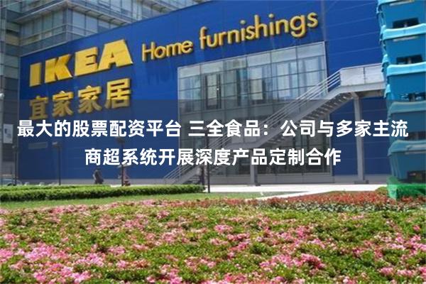 最大的股票配资平台 三全食品：公司与多家主流商超系统开展深度产品定制合作