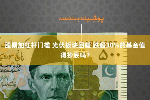 股票加杠杆门槛 光伏板块回暖 跌超30%的基金值得抄底吗？