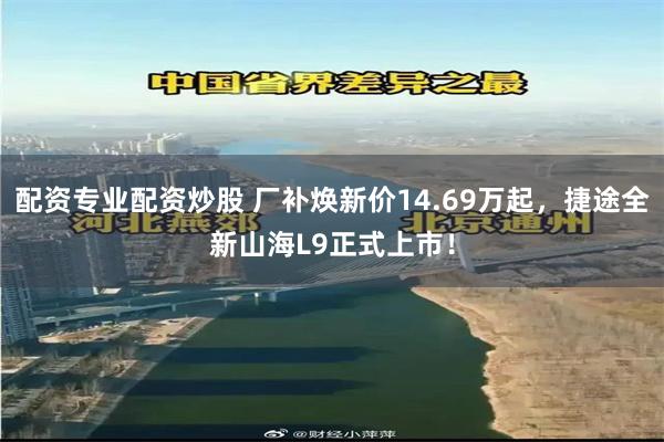 配资专业配资炒股 厂补焕新价14.69万起，捷途全新山海L9正式上市！